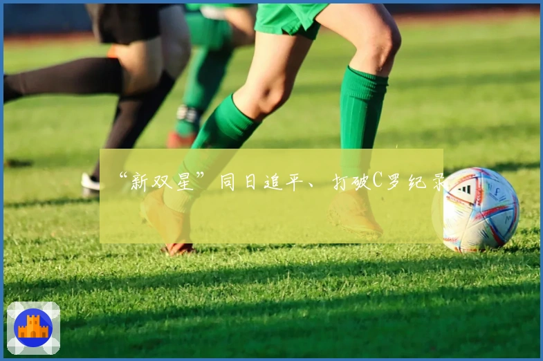 “新双星”同日追平、打破C罗纪录