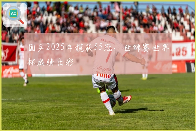 国乒2025年揽获55冠，世锦赛世界杯成绩出彩